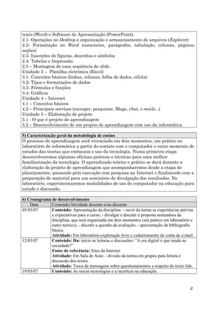 texto (Word) e Software de Apresentação (PowerPoint).
2.1- Operações no Desktop e organização e armazenamento de arquivos (Explorer)
2.2- Formatação no Word (caracteres, parágrafos, tabulação, colunas, páginas,
seções)
2.3- Inserções de figuras, desenhos e símbolos
2.4- Tabelas e Impressão
2.5 – Montagem de uma seqüência de slide.
Unidade 3 – Planilha eletrônica (Excel)
3.1- Conceitos básicos (linhas, colunas, folha de dados, célula)
3.2- Tipos e formatações de dados
3.3- Fórmulas e funções
3.4- Gráficos
Unidade 4 – Internet
4.1 – Conceitos básicos
4.2 – Principais serviços (navegar, pesquisar, Blogs, chat, e-mails...)
Unidade 5 – Elaboração de projeto
5.1 - O que é projeto de aprendizagem
5.2 – Desenvolvimento de um projeto de aprendizagem com uso da informática
5) Caracterização geral da metodologia de ensino
O processo de aprendizagem será vivenciado em dois momentos, um prático no
laboratório de informática a partir do contato com o computador e outro momento de
estudos das teorias que embasam o uso da tecnologia. Numa primeira etapa
desenvolveremos algumas oficinas práticas e técnicas para uma melhor
familiarização da tecnologia. O aprendizado teórico e prático se dará durante a
elaboração do projeto de aprendizagem que acompanharemos desde a etapa de
planejamento, passando pela execução com pesquisa na Internet e finalizando com a
preparação de material para um seminário de divulgação dos resultados. No
laboratório, experimentaremos modalidades de uso do computador na educação para
estudo e discussão.
6) Cronograma de desenvolvimento
Data
Conteúdo/Atividade docente e/ou discente
05/03/07
Conteúdo: Apresentação da disciplina: - ouvir da turma as experiências prévias
e expectativas para o curso; - divulgar e discutir a proposta norteadora da
disciplina, que será organizada em dois momentos (um prático em laboratório e
outro teórico); - discutir a questão da avaliação; - apresentação da bibliografia
básica.
Atividade: Em laboratório:exploração livre e cadastramento de conta de e-mail.
12/03/07
Conteúdo: Dar início as leituras e discussões: “A era digital o que muda na
sociedade?”
Fonte de referência: Sites da Internet.
Atividade: Em Sala de Aula: - divisão da turma em grupos para leitura e
discussão dos textos.
Atividade: Troca de mensagens sobre questionamentos a respeito do texto lido.
19/03/07
Conteúdo: As novas tecnologias e a incerteza na educação.

2

 