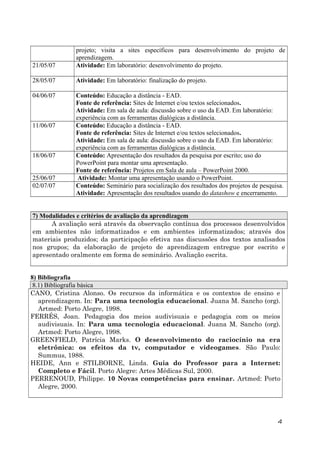21/05/07

projeto; visita a sites específicos para desenvolvimento do projeto de
aprendizagem.
Atividade: Em laboratório: desenvolvimento do projeto.

28/05/07

Atividade: Em laboratório: finalização do projeto.

04/06/07

Conteúdo: Educação a distância - EAD.
Fonte de referência: Sites de Internet e/ou textos selecionados.
Atividade: Em sala de aula: discussão sobre o uso da EAD. Em laboratório:
experiência com as ferramentas dialógicas a distância.
Conteúdo: Educação a distância - EAD.
Fonte de referência: Sites de Internet e/ou textos selecionados.
Atividade: Em sala de aula: discussão sobre o uso da EAD. Em laboratório:
experiência com as ferramentas dialógicas a distância.
Conteúdo: Apresentação dos resultados da pesquisa por escrito; uso do
PowerPoint para montar uma apresentação.
Fonte de referência: Projetos em Sala de aula – PowerPoint 2000.
Atividade: Montar uma apresentação usando o PowerPoint.
Conteúdo: Seminário para socialização dos resultados dos projetos de pesquisa.
Atividade: Apresentação dos resultados usando do datashow e encerramento.

11/06/07

18/06/07
25/06/07
02/07/07

7) Modalidades e critérios de avaliação da aprendizagem
A avaliação será através da observação contínua dos processos desenvolvidos
em ambientes não informatizados e em ambientes informatizados; através dos
materiais produzidos; da participação efetiva nas discussões dos textos analisados
nos grupos; da elaboração de projeto de aprendizagem entregue por escrito e
apresentado oralmente em forma de seminário. Avaliação escrita.
8) Bibliografia
8.1) Bibliografia básica
CANO, Cristina Alonso. Os recursos da informática e os contextos de ensino e
aprendizagem. In: Para uma tecnologia educacional. Juana M. Sancho (org).
Artmed: Porto Alegre, 1998.
FERRÉS, Joan. Pedagogia dos meios audivisuais e pedagogia com os meios
audivisuais. In: Para uma tecnologia educacional. Juana M. Sancho (org).
Artmed: Porto Alegre, 1998.
GREENFIELD, Patrícia Marks. O desenvolvimento do raciocínio na era
eletrônica: os efeitos da tv, computador e videogames. São Paulo:
Summus, 1988.
HEIDE, Ann e STILBORNE, Linda. Guia do Professor para a Internet:
Completo e Fácil. Porto Alegre: Artes Médicas Sul, 2000.
PERRENOUD, Philippe. 10 Novas competências para ensinar. Artmed: Porto
Alegre, 2000.

4

 