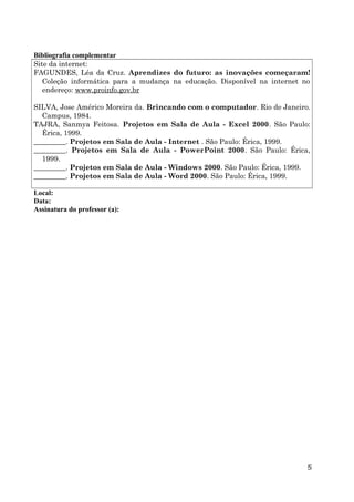 Bibliografia complementar
Site da internet:
FAGUNDES, Léa da Cruz. Aprendizes do futuro: as inovações começaram!
Coleção informática para a mudança na educação. Disponível na internet no
endereço: www.proinfo.gov.br
SILVA, Jose Américo Moreira da. Brincando com o computador. Rio de Janeiro.
Campus, 1984.
TAJRA, Sanmya Feitosa. Projetos em Sala de Aula - Excel 2000. São Paulo:
Érica, 1999.
_________. Projetos em Sala de Aula - Internet . São Paulo: Érica, 1999.
_________. Projetos em Sala de Aula - PowerPoint 2000. São Paulo: Érica,
1999.
_________. Projetos em Sala de Aula - Windows 2000. São Paulo: Érica, 1999.
_________. Projetos em Sala de Aula - Word 2000. São Paulo: Érica, 1999.
Local:
Data:
Assinatura do professor (a):

5

 