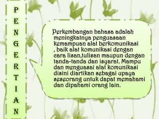 P
e
n   Perkembangan bahasa adalah
    meningkatnya penguasaan
g   kemampuan alat berkomunikasi
    , baik alat komunikasi dengan
e   cara lisan,tulisan maupun dengan
    tanda-tanda dan isyarat. Mampu
r   dan menguasai alat komunikasi
    disini diartikan sebagai upaya
t   seseorang untuk dapat memahami
    dan dipahami orang lain.
i
a
n
 