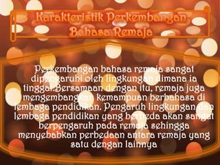 Perkembangan bahasa remaja sangat
    dipengaruhi oleh lingkungan dimana ia
  tinggal.Bersamaan dengan itu, remaja juga
  mengembangkan kemampuan berbahasa di
lembaga pendidikan. Pengaruh lingkungan dan
lembaga pendidikan yang berbeda akan sangat
      berpengaruh pada remaja sehingga
 menyebabkan perbedaan antara remaja yang
             satu dengan lainnya
                              .
 