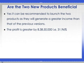 11 
Are the Two New Products Beneficial 
 Yes it can be recommended to launch the two 
products as they will generate a greater income than 
that of the previous versions. 
 The profit is greater by 8,38,50,000 i.e. 31.96% 
 