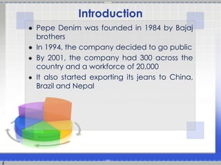 Introduction 
 Pepe Denim was founded in 1984 by Bajaj 
brothers 
 In 1994, the company decided to go public 
 By 2001, the company had 300 across the 
country and a workforce of 20,000 
 It also started exporting its jeans to China, 
Brazil and Nepal 
2 
 