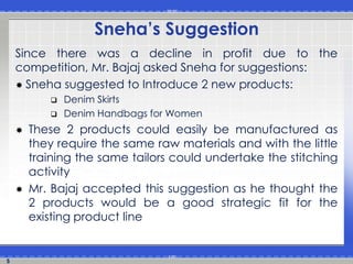 5 
Sneha’s Suggestion 
Since there was a decline in profit due to the 
competition, Mr. Bajaj asked Sneha for suggestions: 
 Sneha suggested to Introduce 2 new products: 
 Denim Skirts 
 Denim Handbags for Women 
 These 2 products could easily be manufactured as 
they require the same raw materials and with the little 
training the same tailors could undertake the stitching 
activity 
 Mr. Bajaj accepted this suggestion as he thought the 
2 products would be a good strategic fit for the 
existing product line 
 