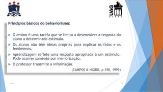 2014 11
Princípios básicos do behaviorismo:
 O ensino é uma tarefa que se limita a desenvolver a resposta do
aluno a determinado estímulo.
 Os alunos não têm ideias próprias para explicar os fatos e os
fenômenos.
 Aprendizagem reflete uma resposta apropriada a um estimulo.
Pode ocorrer somente por memorização.
 O professor transmite a informação.
(CAMPOS & NIGRO, p.190, 1999)
 