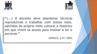 “(...) O docente deve abandonar técnicas
reprodutivas e trabalhar com textos reais,
advindos do próprio meio cultural e histórico
em que vivem os alunos para ensinar a ler e
escrever.”
(ANDALÓ, p.57, 2000)
2014 12
 