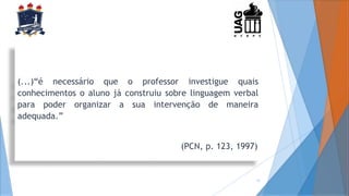 (...)“é necessário que o professor investigue quais
conhecimentos o aluno já construiu sobre linguagem verbal
para poder organizar a sua intervenção de maneira
adequada.”
(PCN, p. 123, 1997)
13
 