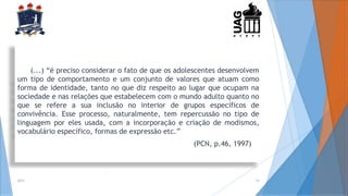 (...) “é preciso considerar o fato de que os adolescentes desenvolvem
um tipo de comportamento e um conjunto de valores que atuam como
forma de identidade, tanto no que diz respeito ao lugar que ocupam na
sociedade e nas relações que estabelecem com o mundo adulto quanto no
que se refere a sua inclusão no interior de grupos específicos de
convivência. Esse processo, naturalmente, tem repercussão no tipo de
linguagem por eles usada, com a incorporação e criação de modismos,
vocabulário específico, formas de expressão etc.”
(PCN, p.46, 1997)
2014 14
 
