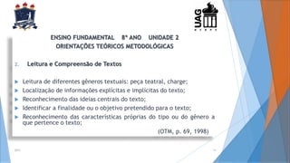ENSINO FUNDAMENTAL 8º ANO UNIDADE 2
ORIENTAÇÕES TEÓRICOS METODOLÓGICAS
2. Leitura e Compreensão de Textos
 Leitura de diferentes gêneros textuais: peça teatral, charge;
 Localização de informações explícitas e implícitas do texto;
 Reconhecimento das ideias centrais do texto;
 Identificar a finalidade ou o objetivo pretendido para o texto;
 Reconhecimento das características próprias do tipo ou do gênero a
que pertence o texto;
(OTM, p. 69, 1998)
2014 15
 