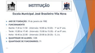 Escola Municipal José Brasileiro Vila Nova
 ANO DE FUNDAÇÃO: 19 de janeiro de 1982
 FUNCIONAMENTO
• Manhã: 7:30 ás 11:50 – (Intervalo: 10:00 ás 10:20) – 1º ao 5º ano.
• Tarde: 13:00 ás 17:40 – (Intervalo: 15:00 ás 15:20) – 6º ao 9º ano.
• Noite: 18:40 ás 22:00 – (Intervalo: 20:00 ás 20:20) – E.J.A.
 QUANTIDADE DE ALUNOS: 1308
 QUANTIDADE DE FUNCIONÁRIOS: 71
2014 17
 