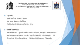  EQUIPE:
José Antônio Beserra Alves
Maria do Socorro da Silva
Wellington Antônio dos Santos Silva
 ORIENTADORES:
Marlene Maria Ogliari – Prática Educacional, Pesquisa e Extensão II
Marcelo Machado Martins – Português na Prática Pedagógica I e II
Taynah de Brito Barra Nova – Políticas Públicas em Educação
2014
2
UNIVERSIDADE FEDERAL RURAL DE PERNAMBUCO
Unidade Acadêmica de Garanhuns - UAG
Av. Bom Pastor, S/N, Boa Vista, CEP: 55.292-901, Garanhuns - PE.
http://www.uag.ufrpe.br
 