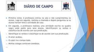  Primeira visita: A professora entrou na sala e não cumprimentou os
alunos. Logo em seguida, realizou a chamada e depois perguntou se os
alunos haviam feito a atividade de casa.
 Em seguida, a professora realizou uma atividade escrita no quadro
negro onde pedia para seus alunos, identificarem os verbos e
classifica-los de acordo com sua predicação.
1. Identifique os verbos e classifique-os de acordo com sua predicação.
a) O amor acabou.
b) O casal ria o tempo todo.
c) Minhas colegas contavam anedotas.
2014 22
 