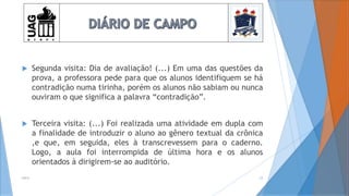  Segunda visita: Dia de avaliação! (...) Em uma das questões da
prova, a professora pede para que os alunos identifiquem se há
contradição numa tirinha, porém os alunos não sabiam ou nunca
ouviram o que significa a palavra “contradição”.
 Terceira visita: (...) Foi realizada uma atividade em dupla com
a finalidade de introduzir o aluno ao gênero textual da crônica
,e que, em seguida, eles à transcrevessem para o caderno.
Logo, a aula foi interrompida de última hora e os alunos
orientados à dirigirem-se ao auditório.
2014 23
 