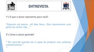 1ª) O que o aluno representa para você?
“Esperem um pouco...Aí! Meu Deus...Eles representam uma
parte da minha vida...”
2ª) Como o aluno aprende?
“ Ele aprende quando ele é capaz de produzir seus próprios
conhecimentos.”
2014 25
 