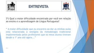 3ª) Qual a maior dificuldade encontrada por você em relação
ao ensino e a aprendizagem de Língua Portuguesa?
“ A maior dificuldade que eu encontro ao dar as minhas aulas
está relacionada à vestígios da metodologia tradicional
implementada pelos professores que os meus alunos tiveram
desde o 1º ano até agora...”
2014 26
 