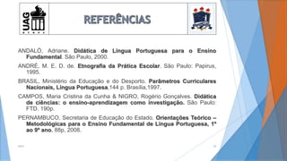 ANDALÓ, Adriane. Didática de Língua Portuguesa para o Ensino
Fundamental. São Paulo, 2000.
ANDRÉ, M. E. D. de. Etnografia da Prática Escolar. São Paulo: Papirus,
1995.
BRASIL, Ministério da Educação e do Desporto. Parâmetros Curriculares
Nacionais, Língua Portuguesa,144 p. Brasília,1997.
CAMPOS, Maria Cristina da Cunha & NIGRO, Rogério Gonçalves. Didática
de ciências: o ensino-aprendizagem como investigação. São Paulo:
FTD. 190p.
PERNAMBUCO, Secretaria de Educação do Estado. Orientações Teórico –
Metodológicas para o Ensino Fundamental de Língua Portuguesa, 1º
ao 9º ano, 88p, 2008.
2014 29
 