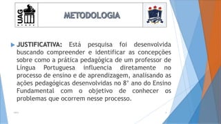  JUSTIFICATIVA: Está pesquisa foi desenvolvida
buscando compreender e identificar as concepções
sobre como a prática pedagógica de um professor de
Língua Portuguesa influencia diretamente no
processo de ensino e de aprendizagem, analisando as
ações pedagógicas desenvolvidas no 8° ano do Ensino
Fundamental com o objetivo de conhecer os
problemas que ocorrem nesse processo.
2014 4
 