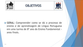  GERAL: Compreender como se dá o processo de
ensino e de aprendizagem de Língua Portuguesa
em uma turma de 8º ano do Ensino Fundamental -
anos finais.
2014
5
 