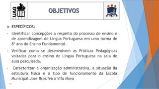 6
 ESPECÍFICOS:
• Identificar concepções a respeito do processo de ensino e
de aprendizagem de Língua Portuguesa em uma turma de
8º ano do Ensino Fundamental.
• Verificar como se desenvolvem as Práticas Pedagógicas
voltadas para o ensino de Língua Portuguesa na sala de
aula pesquisada.
• Caracterizar a organização administrativa, a situação da
estrutura física e o tipo de funcionamento da Escola
Municipal José Brasileiro Vila Nova
2014
 