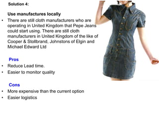 Use manufactures locally
• There are still cloth manufacturers who are
operating in United Kingdom that Pepe Jeans
could start using. There are still cloth
manufacturers in United Kingdom of the like of
Cooper & Stollbrand, Johnstons of Elgin and
Michael Edward Ltd
Pros
• Reduce Lead time.
• Easier to monitor quality
Cons
• More expensive than the current option
• Easier logistics
Solution 4:
 