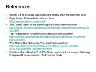 References
• Robert, J & R, B Chase Operations and supply chain management book
• Pepe Jeans official website retrieved from
http://www.pepejeans.com/en_gb/
• IBISI World report on the global Apparel industry retrieved from
http://clients1.ibisworld.com/reports/us/industry/currentperformance.aspx?e
ntid=349
• Top 10 destination for clothing manufacturers retrieved from
http://www.thesourcingplace.com/top-sourcing-destinations-for-clothing-
manufacturers/
• Who Makes The Clothes On Your Back? retrieved from
http://www.forbes.com/2008/05/25/style-clothes-foreign-forbeslife-
cx_ls_outsourcing08_0529offshore.html
• Cotteleer M and Bendoly E, (2005) Order Lead-time Improvement Following
Enterprise-IT Implementation: An Empirical Study.
 