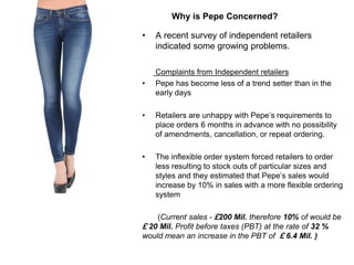 • A recent survey of independent retailers
indicated some growing problems.
Complaints from Independent retailers
• Pepe has become less of a trend setter than in the
early days
• Retailers are unhappy with Pepe’s requirements to
place orders 6 months in advance with no possibility
of amendments, cancellation, or repeat ordering.
• The inflexible order system forced retailers to order
less resulting to stock outs of particular sizes and
styles and they estimated that Pepe’s sales would
increase by 10% in sales with a more flexible ordering
system
(Current sales - £200 Mil. therefore 10% of would be
£ 20 Mil. Profit before taxes (PBT) at the rate of 32 %
would mean an increase in the PBT of £ 6.4 Mil. )
Why is Pepe Concerned?
 