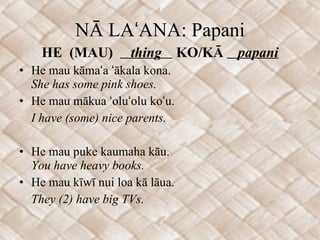 NĀ LAʻANA: Papani HE  (MAU)  thing  KO/KĀ  papani He mau kāmaʻa ʻākala kona. She has some pink shoes. He mau mākua ʻoluʻolu koʻu. I have (some) nice parents. He mau puke kaumaha kāu. You have heavy books. He mau kīwī nui loa kā lāua. They (2) have big TVs.  