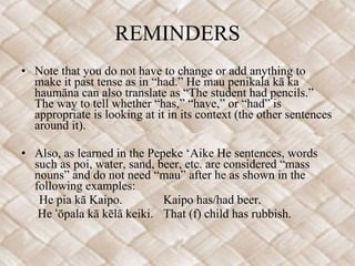 REMINDERS Note that you do not have to change or add anything to make it past tense as in “had.” He mau penikala kā ka haumāna can also translate as “The student had pencils.” The way to tell whether “has,” “have,” or “had” is appropriate is looking at it in its context (the other sentences around it).   Also, as learned in the Pepeke ‘Aike He sentences, words such as poi, water, sand, beer, etc. are considered “mass nouns” and do not need “mau” after he as shown in the following examples: He pia kā Kaipo. Kaipo has/had beer.   He ʻōpala kā kēlā keiki. That (f) child has rubbish. 