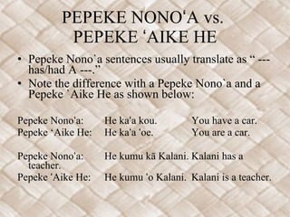 PEPEKE NONOʻA vs.  PEPEKE ʻAIKE HE Pepeke Nono`a sentences usually translate as “ --- has/had A ---.”  Note the difference with a Pepeke Nono`a and a Pepeke `Aike He as shown below:   Pepeke Nonoʻa: He kaʻa kou. You have a car. Pepeke ‘Aike He: He kaʻa ʻoe. You are a car.   Pepeke Nonoʻa: He kumu kā Kalani. Kalani has a teacher. Pepeke ʻAike He: He kumu ʻo Kalani. Kalani is a teacher. 