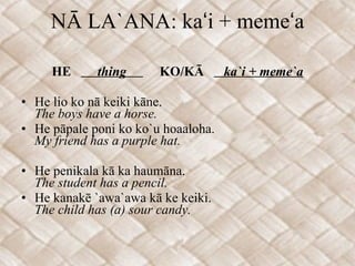 NĀ LA`ANA: kaʻi + memeʻa HE  thing  KO/KĀ  ka`i + meme`a He lio ko nā keiki kāne. The boys have a horse. He pāpale poni ko ko`u hoaaloha. My friend has a purple hat. He penikala kā ka haumāna. The student has a pencil. He kanakē `awa`awa kā ke keiki. The child has (a) sour candy. 