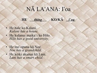 NĀ LAʻANA: Iʻoa HE  thing  KO/KĀ  i`oa  He hale ko Kalani. Kalani has a house. He kulanui maika`i ko Hilo. Hilo has a good university. He mo`opuna kā Noe. Noe has a grandchild. He keiki akamai kā Lani. Lani has a smart child. 