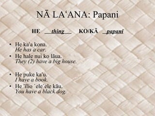 NĀ LAʻANA: Papani HE  thing  KO/KĀ  papani He kaʻa kona. He has a car. He hale nui ko lāua. They (2) have a big house. He puke kaʻu. I have a book. He ʻīlio `ele`ele kāu. You have a black dog. 