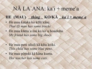 NĀ LA`ANA: kaʻi + memeʻa HE  (MAU)  thing  KO/KĀ  ka`i + meme`a He mau kalaka ko kēlā kāne. That (f) man has some trucks. He mau kāma`a nui ko ko`u hoaaloha.  My friend has some big shoes. He mau peni uliuli kā kēia keiki. This child has some blue pens . He mau pōpoki kā kāna kumu. Her teacher has some cats .  