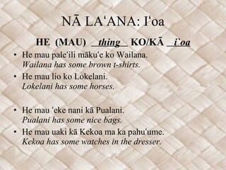NĀ LAʻANA: Iʻoa HE  (MAU)  thing  KO/KĀ  i`oa He mau paleʻili mākuʻe ko Wailana. Wailana has some brown t-shirts. He mau lio ko Lokelani. Lokelani has some horses. He mau ʻeke nani kā Pualani. Pualani has some nice bags. He mau uaki kā Kekoa ma ka pahuʻume. Kekoa has some watches in the dresser.  