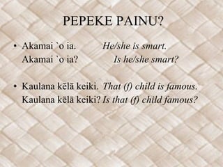 PEPEKE PAINU? Akamai `o ia. He/she is smart. Akamai `o ia?  Is he/she smart? Kaulana kēlā keiki. That (f) child is famous. Kaulana kēlā keiki? Is that (f) child famous?   