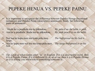 PEPEKE HENUA VS. PEPEKE PAINU It is important to recognize the difference between Pepeke Henua (locational sentences) and Pepeke Painu (descriptive sentences). Study the following pairs of sentences: `Ākala ka`u penikala ma ke pākaukau. My pencil on the table is pink. Aia ka`u penikala `ākala ma ke pākaukau. My pink pencil is on the table.    Nui loa ke kapa moe ma kona pela moe. The bedspread on his bed is large . Aia ke kapa moe nui loa ma kona pela moe. The large bedspread is on his bed.   Tip: Look at what comes after “is” in English. If it is a descriptive word, then it is a Pepeke Painu. If it is followed by in, at or on, then it is a Pepeke Henua as it is telling you when/where something/someone is.  