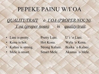 PEPEKE PAINU W/I`OA QUALITY/TRAIT  `o   I`OA (PROPER NOUN) . I`oa (proper noun)   is  quality/trait . Lani is pretty. Pretty Lani. U`i `o Lani. Kona is hot. Hot Kona. Wela `o Kona. Kalani is strong. Strong Kalani. Ikaika `o Kalani. Mele is smart. Smart Mele. Akamai `o Mele. 