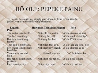 HŌ`OLE: PEPEKE PAINU To negate this sentence, simply put `A`ole in front of the kāhulu (adjective) as in the following examples:     English   Hawaiian Thinking (Pidgin)   Po`o   Piko The water is not cold. Not cold the water. `A`ole anuanu ka wai.  The ball is not big. Not big the ball. `A`ole nui ke kinipōpō. Her hair is not long. Not long her hair. `A`ole lō`ihi kona lauoho. That dog is not black. Not black that dog. `A`ole `ele`ele kēlā `īlio. My friend is not smart. Not smart my friend. `A`ole akamai ko`u hoaaloha. Your car is not old. Not old your car. `A`ole kahiko kou ka`a. His pencil is not short. Not short his pencil. `A`ole pōkole kāna penikala. Lani is not pretty. Not pretty Lani. `A`ole u`i  `o Lani. 