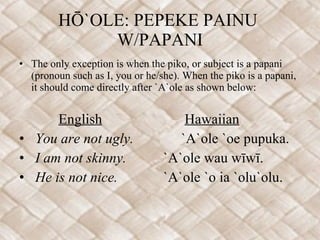 HŌ`OLE: PEPEKE PAINU  W/PAPANI The only exception is when the piko, or subject is a papani (pronoun such as I, you or he/she). When the piko is a papani, it should come directly after `A`ole as shown below: English   Hawaiian You are not ugly.   `A`ole `oe pupuka. I am not skinny. `A`ole wau wīwī. He is not nice. `A`ole `o ia `olu`olu. 
