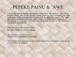 PEPEKE PAINU & `AWE Unlike the pepeke henua, the pepeke painu does not need an `awe. (You learned about `awe in the Pepeke Henua lecture).  As a reminder, an `awe is the part of the sentence that begins with an `ami (me, ma, i). The `awe part of the sentence indicates when, where, or with whom someone or something is. You may, however, choose to add an `awe to the sentence for further description. That (f) car on the road is white. Ke`oke`o kēlā ka`a ma ke alanui. My friend at school is smart. Akamai ko`u hoaaloha ma ke kula. *Remember that you need a ka`i before kula even if it sounds funny to say at the school in English.  