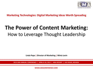 Marketing Technologies: Digital Marketing Ideas Worth Spreading



The Power of Content Marketing:
 How to Leverage Thought Leadership


                   Linda Pepe | Director of Marketing | Mintz Levin


     2013 LMA ANNUAL CONFERENCE | APRIL 8-10, 2013 | ARIA RESORT | LAS VEGAS, NEVADA


                              WWW.LMACONFERENCE.COM
 