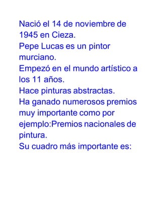 Nació el 14 de noviembre de
1945 en Cieza.
Pepe Lucas es un pintor
murciano.
Empezó en el mundo artístico a
los 11 años.
Hace pinturas abstractas.
Ha ganado numerosos premios
muy importante como por
ejemplo:Premios nacionales de
pintura.
Su cuadro más importante es: