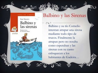 Balbino y las Sirenas
  Balbino y su tío Cornelio
  intentan atrapar una sirena
  mediante todo tipo de
  trucos. Finalmente la
  atrapan pero no resulta
  como esperaban y las
  sirenas con su canto
  enloquecen a los
  habitantes de Gadeira…
 