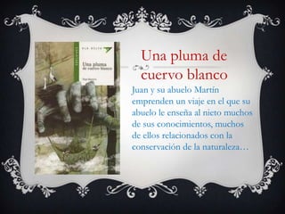 Una pluma de
  cuervo blanco
Juan y su abuelo Martín
emprenden un viaje en el que su
abuelo le enseña al nieto muchos
de sus conocimientos, muchos
de ellos relacionados con la
conservación de la naturaleza…
 