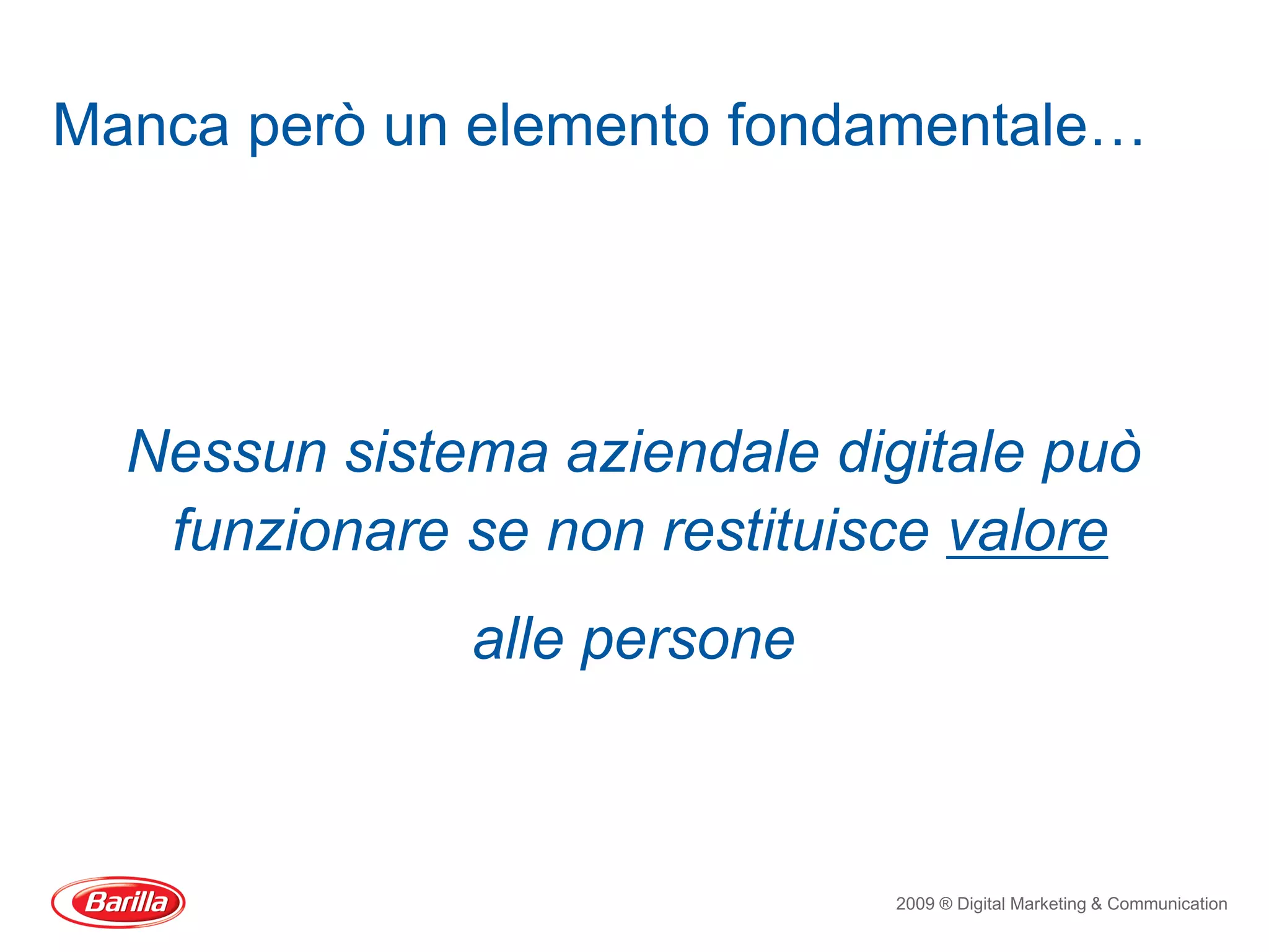 Manca però un elemento fondamentale…




  Nessun sistema aziendale digitale può
   funzionare se non restituisce valore
              alle persone



                              2009 ® Digital Marketing & Communication
 