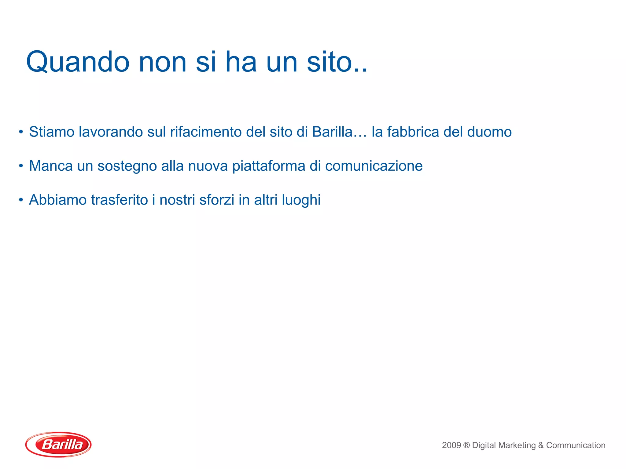 Quando non si ha un sito..

• Stiamo lavorando sul rifacimento del sito di Barilla… la fabbrica del duomo

• Manca un sostegno alla nuova piattaforma di comunicazione

• Abbiamo trasferito i nostri sforzi in altri luoghi




                                                                  2009 ® Digital Marketing & Communication
 