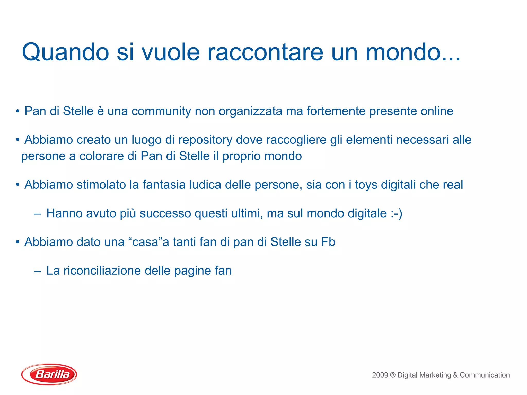Quando si vuole raccontare un mondo...

• Pan di Stelle è una community non organizzata ma fortemente presente online

• Abbiamo creato un luogo di repository dove raccogliere gli elementi necessari alle
 persone a colorare di Pan di Stelle il proprio mondo

• Abbiamo stimolato la fantasia ludica delle persone, sia con i toys digitali che real

   – Hanno avuto più successo questi ultimi, ma sul mondo digitale :-)

• Abbiamo dato una “casa”a tanti fan di pan di Stelle su Fb

   – La riconciliazione delle pagine fan




                                                                    2009 ® Digital Marketing & Communication
 