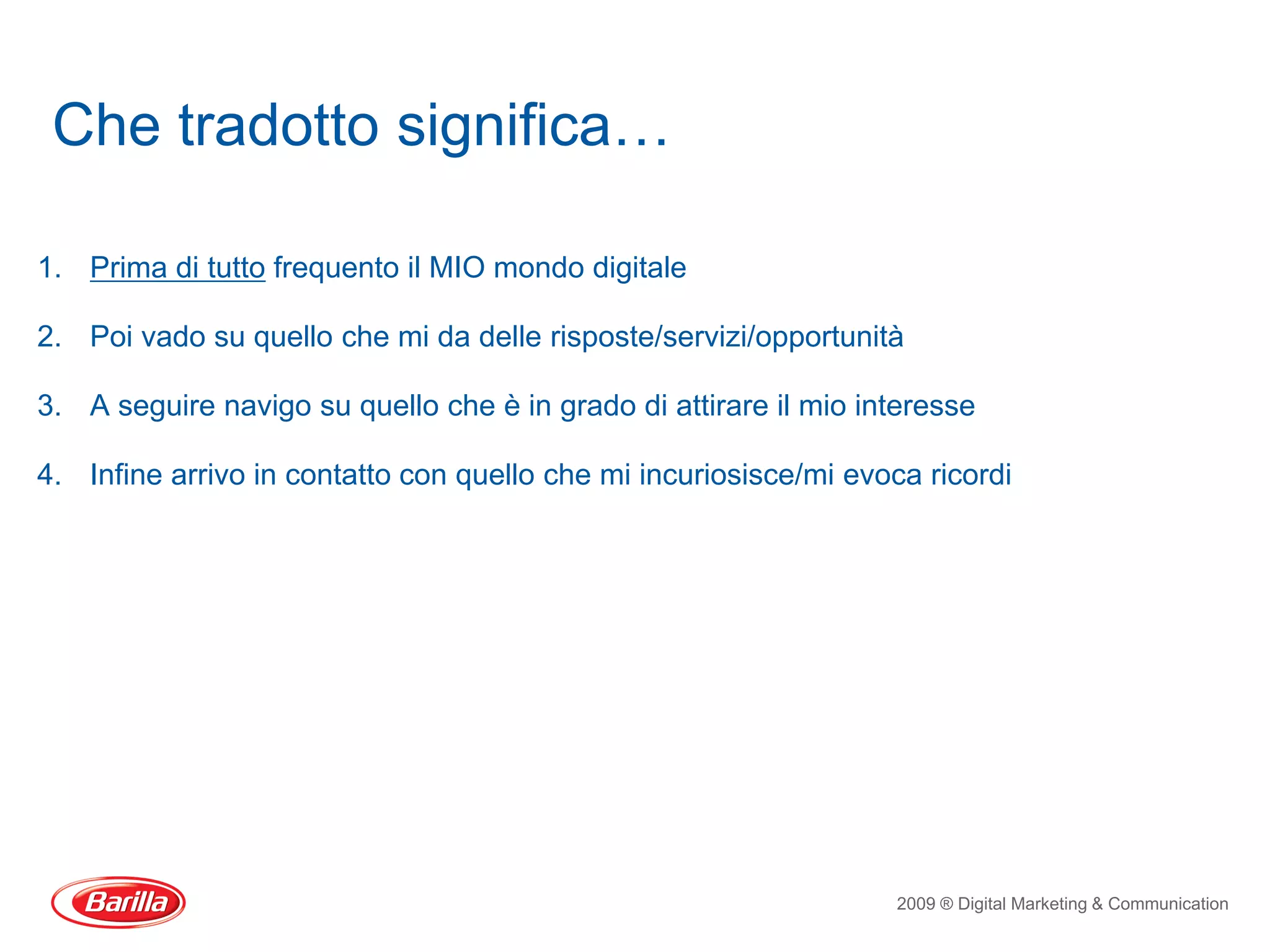 Che tradotto significa…

1. Prima di tutto frequento il MIO mondo digitale

2. Poi vado su quello che mi da delle risposte/servizi/opportunità

3. A seguire navigo su quello che è in grado di attirare il mio interesse

4. Infine arrivo in contatto con quello che mi incuriosisce/mi evoca ricordi




                                                                   2009 ® Digital Marketing & Communication
 