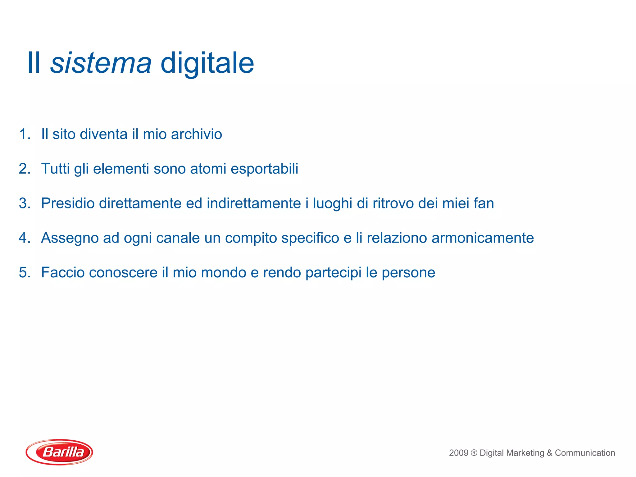 Il sistema digitale

1. Il sito diventa il mio archivio

2. Tutti gli elementi sono atomi esportabili

3. Presidio direttamente ed indirettamente i luoghi di ritrovo dei miei fan

4. Assegno ad ogni canale un compito specifico e li relaziono armonicamente

5. Faccio conoscere il mio mondo e rendo partecipi le persone




                                                                   2009 ® Digital Marketing & Communication
 