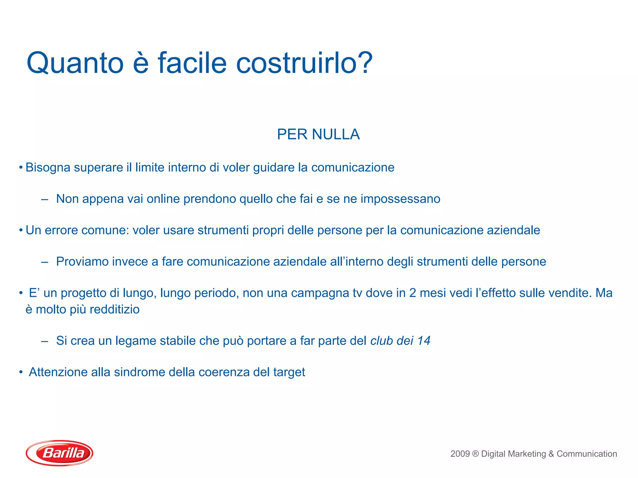 Quanto è facile costruirlo?

                                                PER NULLA

• Bisogna superare il limite interno di voler guidare la comunicazione

    – Non appena vai online prendono quello che fai e se ne impossessano

• Un errore comune: voler usare strumenti propri delle persone per la comunicazione aziendale

    – Proviamo invece a fare comunicazione aziendale all’interno degli strumenti delle persone

• E’ un progetto di lungo, lungo periodo, non una campagna tv dove in 2 mesi vedi l’effetto sulle vendite. Ma
 è molto più redditizio

    – Si crea un legame stabile che può portare a far parte del club dei 14

• Attenzione alla sindrome della coerenza del target




                                                                               2009 ® Digital Marketing & Communication
 
